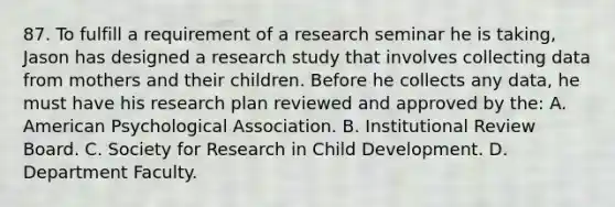 87. To fulfill a requirement of a research seminar he is taking, Jason has designed a research study that involves collecting data from mothers and their children. Before he collects any data, he must have his research plan reviewed and approved by the: A. American Psychological Association. B. Institutional Review Board. C. Society for Research in Child Development. D. Department Faculty.