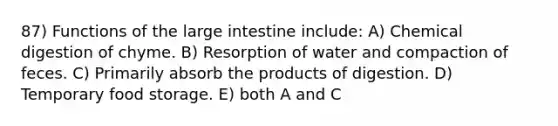 87) Functions of the <a href='https://www.questionai.com/knowledge/kGQjby07OK-large-intestine' class='anchor-knowledge'>large intestine</a> include: A) Chemical digestion of chyme. B) Resorption of water and compaction of feces. C) Primarily absorb the products of digestion. D) Temporary food storage. E) both A and C