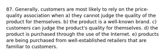 87. Generally, customers are most likely to rely on the price-quality association when a) they cannot judge the quality of the product for themselves. b) the product is a well-known brand. c) customers can judge the product's quality for themselves. d) the product is purchased through the use of the Internet. e) products are being purchased from well-established retailers that are familiar to customers.