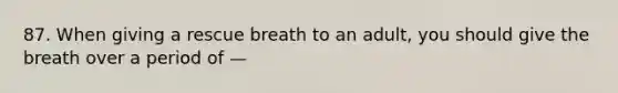 87. When giving a rescue breath to an adult, you should give the breath over a period of —