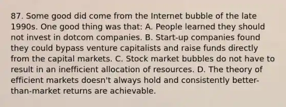 87. Some good did come from the Internet bubble of the late 1990s. One good thing was that: A. People learned they should not invest in dotcom companies. B. Start-up companies found they could bypass venture capitalists and raise funds directly from the capital markets. C. Stock market bubbles do not have to result in an inefficient allocation of resources. D. The theory of efficient markets doesn't always hold and consistently better-than-market returns are achievable.