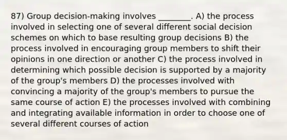 87) Group decision-making involves ________. A) the process involved in selecting one of several different social decision schemes on which to base resulting group decisions B) the process involved in encouraging group members to shift their opinions in one direction or another C) the process involved in determining which possible decision is supported by a majority of the group's members D) the processes involved with convincing a majority of the group's members to pursue the same course of action E) the processes involved with combining and integrating available information in order to choose one of several different courses of action