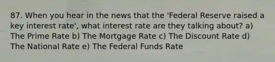 87. When you hear in the news that the 'Federal Reserve raised a key interest rate', what interest rate are they talking about? a) The Prime Rate b) The Mortgage Rate c) The Discount Rate d) The National Rate e) The Federal Funds Rate