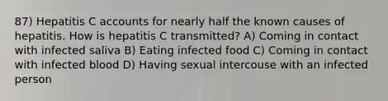 87) Hepatitis C accounts for nearly half the known causes of hepatitis. How is hepatitis C transmitted? A) Coming in contact with infected saliva B) Eating infected food C) Coming in contact with infected blood D) Having sexual intercouse with an infected person