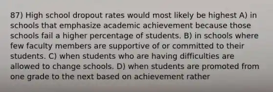 87) High school dropout rates would most likely be highest A) in schools that emphasize academic achievement because those schools fail a higher percentage of students. B) in schools where few faculty members are supportive of or committed to their students. C) when students who are having difficulties are allowed to change schools. D) when students are promoted from one grade to the next based on achievement rather