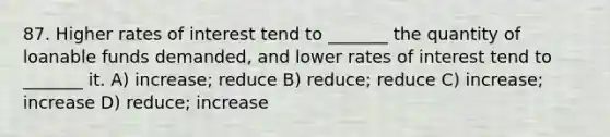 87. Higher rates of interest tend to _______ the quantity of loanable funds demanded, and lower rates of interest tend to _______ it. A) increase; reduce B) reduce; reduce C) increase; increase D) reduce; increase