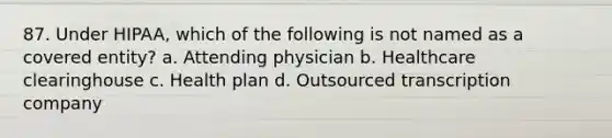 87. Under HIPAA, which of the following is not named as a covered entity? a. Attending physician b. Healthcare clearinghouse c. Health plan d. Outsourced transcription company