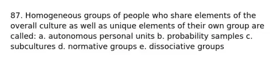 87. Homogeneous groups of people who share elements of the overall culture as well as unique elements of their own group are called: a. autonomous personal units b. probability samples c. subcultures d. normative groups e. dissociative groups