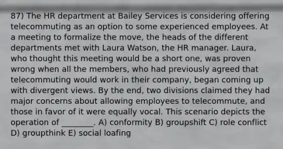 87) The HR department at Bailey Services is considering offering telecommuting as an option to some experienced employees. At a meeting to formalize the move, the heads of the different departments met with Laura Watson, the HR manager. Laura, who thought this meeting would be a short one, was proven wrong when all the members, who had previously agreed that telecommuting would work in their company, began coming up with divergent views. By the end, two divisions claimed they had major concerns about allowing employees to telecommute, and those in favor of it were equally vocal. This scenario depicts the operation of ________. A) conformity B) groupshift C) role conflict D) groupthink E) social loafing