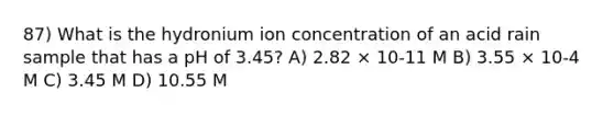 87) What is the hydronium ion concentration of an acid rain sample that has a pH of 3.45? A) 2.82 × 10-11 M B) 3.55 × 10-4 M C) 3.45 M D) 10.55 M