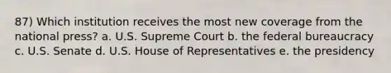 87) Which institution receives the most new coverage from the national press? a. U.S. Supreme Court b. the federal bureaucracy c. U.S. Senate d. U.S. House of Representatives e. the presidency