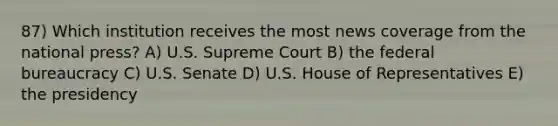 87) Which institution receives the most news coverage from the national press? A) U.S. Supreme Court B) the federal bureaucracy C) U.S. Senate D) U.S. House of Representatives E) the presidency