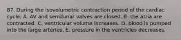 87. During the isovolumetric contraction period of the cardiac cycle, A. AV and semilunar valves are closed. B. the atria are contracted. C. ventricular volume increases. D. blood is pumped into the large arteries. E. pressure in the ventricles decreases.