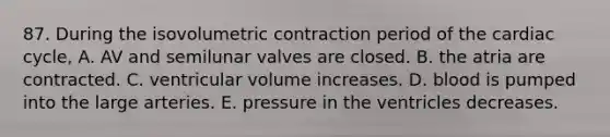 87. During the isovolumetric contraction period of the cardiac cycle, A. AV and semilunar valves are closed. B. the atria are contracted. C. ventricular volume increases. D. blood is pumped into the large arteries. E. pressure in the ventricles decreases.