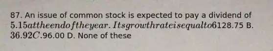 87. An issue of common stock is expected to pay a dividend of 5.15 at the end of the year. Its growth rate is equal to 6%. If the required rate of return is 10%, what is its current price? A.128.75 B. 36.92 C.96.00 D. None of these