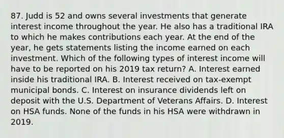 87. Judd is 52 and owns several investments that generate interest income throughout the year. He also has a traditional IRA to which he makes contributions each year. At the end of the year, he gets statements listing the income earned on each investment. Which of the following types of interest income will have to be reported on his 2019 tax return? A. Interest earned inside his traditional IRA. B. Interest received on tax-exempt municipal bonds. C. Interest on insurance dividends left on deposit with the U.S. Department of Veterans Affairs. D. Interest on HSA funds. None of the funds in his HSA were withdrawn in 2019.