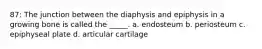 87: The junction between the diaphysis and epiphysis in a growing bone is called the _____. a. endosteum b. periosteum c. epiphyseal plate d. articular cartilage