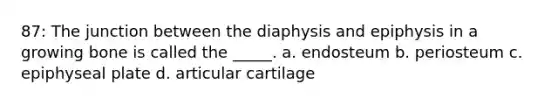 87: The junction between the diaphysis and epiphysis in a growing bone is called the _____. a. endosteum b. periosteum c. epiphyseal plate d. articular cartilage