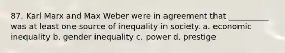 87. ​Karl Marx and Max Weber were in agreement that __________ was at least one source of inequality in society. a. ​economic inequality b. ​gender inequality c. ​power d. ​prestige