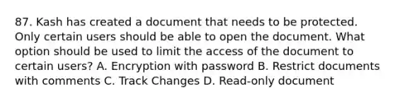 87. Kash has created a document that needs to be protected. Only certain users should be able to open the document. What option should be used to limit the access of the document to certain users? A. Encryption with password B. Restrict documents with comments C. Track Changes D. Read-only document