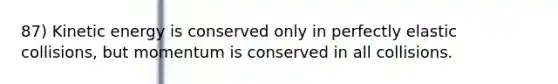 87) Kinetic energy is conserved only in perfectly elastic collisions, but momentum is conserved in all collisions.