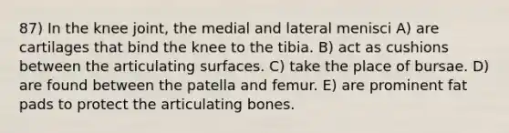 87) In the knee joint, the medial and lateral menisci A) are cartilages that bind the knee to the tibia. B) act as cushions between the articulating surfaces. C) take the place of bursae. D) are found between the patella and femur. E) are prominent fat pads to protect the articulating bones.