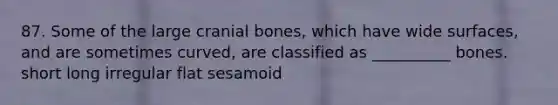 87. Some of the large cranial bones, which have wide surfaces, and are sometimes curved, are classified as __________ bones. short long irregular flat sesamoid