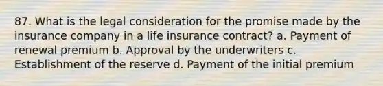 87. What is the legal consideration for the promise made by the insurance company in a life insurance contract? a. Payment of renewal premium b. Approval by the underwriters c. Establishment of the reserve d. Payment of the initial premium