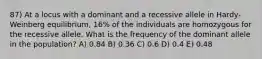 87) At a locus with a dominant and a recessive allele in Hardy-Weinberg equilibrium, 16% of the individuals are homozygous for the recessive allele. What is the frequency of the dominant allele in the population? A) 0.84 B) 0.36 C) 0.6 D) 0.4 E) 0.48