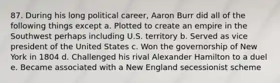 87. During his long political career, Aaron Burr did all of the following things except a. Plotted to create an empire in the Southwest perhaps including U.S. territory b. Served as vice president of the United States c. Won the governorship of New York in 1804 d. Challenged his rival Alexander Hamilton to a duel e. Became associated with a New England secessionist scheme