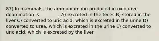 87) In mammals, the ammonium ion produced in oxidative deamination is ________. A) excreted in the feces B) stored in the liver C) converted to uric acid, which is excreted in the urine D) converted to urea, which is excreted in the urine E) converted to uric acid, which is excreted by the liver