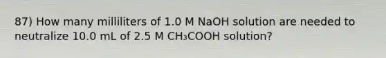 87) How many milliliters of 1.0 M NaOH solution are needed to neutralize 10.0 mL of 2.5 M CH₃COOH solution?