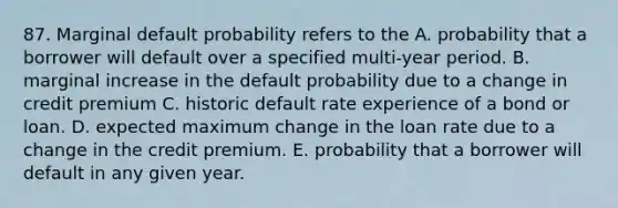 87. Marginal default probability refers to the A. probability that a borrower will default over a specified multi-year period. B. marginal increase in the default probability due to a change in credit premium C. historic default rate experience of a bond or loan. D. expected maximum change in the loan rate due to a change in the credit premium. E. probability that a borrower will default in any given year.