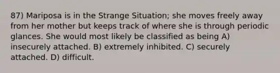 87) Mariposa is in the Strange Situation; she moves freely away from her mother but keeps track of where she is through periodic glances. She would most likely be classified as being A) insecurely attached. B) extremely inhibited. C) securely attached. D) difficult.