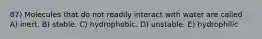 87) Molecules that do not readily interact with water are called A) inert. B) stable. C) hydrophobic. D) unstable. E) hydrophilic