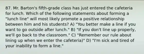 87. Mr. Barton's fifth-grade class has just entered the cafeteria for lunch. Which of the following statements about forming a "lunch line" will most likely promote a positive relationship between him and his students? A) "You better make a line if you want to go outside after lunch." B) "If you don't line up properly, we'll go back to the classroom." C) "Remember our rule about lining up when we enter the cafeteria)" D) "I'm sick and tired of your inability to form a line."