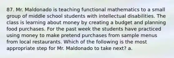 87. Mr. Maldonado is teaching functional mathematics to a small group of middle school students with intellectual disabilities. The class is learning about money by creating a budget and planning food purchases. For the past week the students have practiced using money to make pretend purchases from sample menus from local restaurants. Which of the following is the most appropriate step for Mr. Maldonado to take next? a.