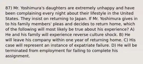 87) Mr. Yoshimura's daughters are extremely unhappy and have been complaining every night about their lifestyle in the United States. They insist on returning to Japan. If Mr. Yoshimura gives in to his family members' pleas and decides to return home, which of the following will most likely be true about his experience? A) He and his family will experience reverse culture shock. B) He will leave his company within one year of returning home. C) His case will represent an instance of expatriate failure. D) He will be terminated from employment for failing to complete his assignment.