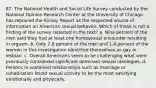 87. The National Health and Social Life Survey conducted by the National Opinion Research Center at the University of Chicago has replaced the Kinsey Report as the respected source of information on American sexual behavior. Which of these is not a finding of the survey reported in the text?​ a. ​Nine percent of the men said they had at least one homosexual encounter resulting in orgasm. b. ​Only 2.8 percent of the men and 1.4 percent of the women in this investigation identified themselves as gay or lesbian. c. ​Overall Americans seem to be challenging what were previously considered significant dominant sexual ideologies. d. ​Persons in sustained relationships such as marriage or cohabitation found sexual activity to be the most satisfying emotionally and physically.