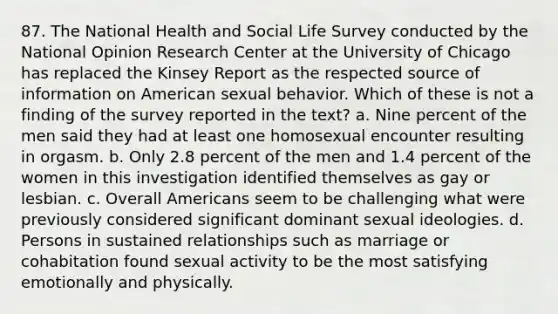 87. The National Health and Social Life Survey conducted by the National Opinion Research Center at the University of Chicago has replaced the Kinsey Report as the respected source of information on American sexual behavior. Which of these is not a finding of the survey reported in the text?​ a. ​Nine percent of the men said they had at least one homosexual encounter resulting in orgasm. b. ​Only 2.8 percent of the men and 1.4 percent of the women in this investigation identified themselves as gay or lesbian. c. ​Overall Americans seem to be challenging what were previously considered significant dominant sexual ideologies. d. ​Persons in sustained relationships such as marriage or cohabitation found sexual activity to be the most satisfying emotionally and physically.