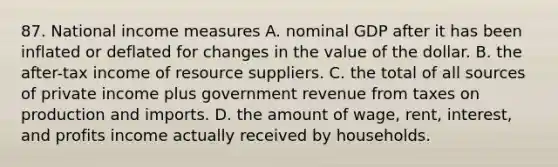 87. National income measures A. nominal GDP after it has been inflated or deflated for changes in the value of the dollar. B. the after-tax income of resource suppliers. C. the total of all sources of private income plus government revenue from taxes on production and imports. D. the amount of wage, rent, interest, and profits income actually received by households.