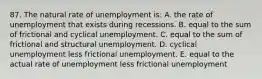 87. The natural rate of unemployment is: A. the rate of unemployment that exists during recessions. B. equal to the sum of frictional and cyclical unemployment. C. equal to the sum of frictional and structural unemployment. D. cyclical unemployment less frictional unemployment. E. equal to the actual rate of unemployment less frictional unemployment