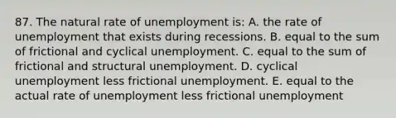 87. The natural rate of unemployment is: A. the rate of unemployment that exists during recessions. B. equal to the sum of frictional and cyclical unemployment. C. equal to the sum of frictional and structural unemployment. D. cyclical unemployment less frictional unemployment. E. equal to the actual rate of unemployment less frictional unemployment