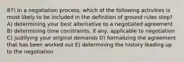 87) In a negotiation process, which of the following activities is most likely to be included in the definition of ground rules step? A) determining your best alternative to a negotiated agreement B) determining time constraints, if any, applicable to negotiation C) justifying your original demands D) formalizing the agreement that has been worked out E) determining the history leading up to the negotiation