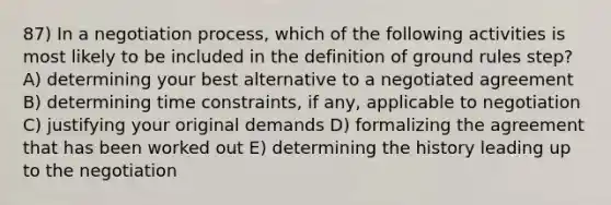 87) In a negotiation process, which of the following activities is most likely to be included in the definition of ground rules step? A) determining your best alternative to a negotiated agreement B) determining time constraints, if any, applicable to negotiation C) justifying your original demands D) formalizing the agreement that has been worked out E) determining the history leading up to the negotiation