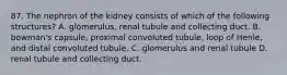 87. The nephron of the kidney consists of which of the following structures? A. glomerulus, renal tubule and collecting duct. B. bowman's capsule, proximal convoluted tubule, loop of Henle, and distal convoluted tubule. C. glomerulus and renal tubule D. renal tubule and collecting duct.