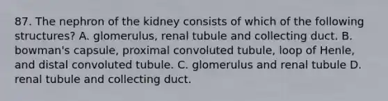 87. The nephron of the kidney consists of which of the following structures? A. glomerulus, renal tubule and collecting duct. B. bowman's capsule, proximal convoluted tubule, loop of Henle, and distal convoluted tubule. C. glomerulus and renal tubule D. renal tubule and collecting duct.