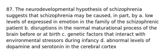 87. The neurodevelopmental hypothesis of schizophrenia suggests that schizophrenia may be caused, in part, by a. low levels of expressed in emotion in the family of the schizophrenic patient b. disruptions in the normal maturational process of <a href='https://www.questionai.com/knowledge/kLMtJeqKp6-the-brain' class='anchor-knowledge'>the brain</a> before or at birth c. genetic factors that interact with environ<a href='https://www.questionai.com/knowledge/k0nC8K682T-mental-stress' class='anchor-knowledge'>mental stress</a>ors during infancy d. abnormal levels of dopamine and serotonin in <a href='https://www.questionai.com/knowledge/kcT4ZRn753-the-cerebral-cortex' class='anchor-knowledge'>the cerebral cortex</a>