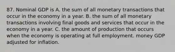 87. Nominal GDP is A. the sum of all monetary transactions that occur in the economy in a year. B. the sum of all monetary transactions involving final goods and services that occur in the economy in a year. C. the amount of production that occurs when the economy is operating at full employment. money GDP adjusted for inflation.