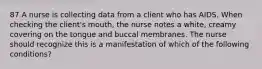 87 A nurse is collecting data from a client who has AIDS. When checking the client's mouth, the nurse notes a white, creamy covering on the tongue and buccal membranes. The nurse should recognize this is a manifestation of which of the following conditions?